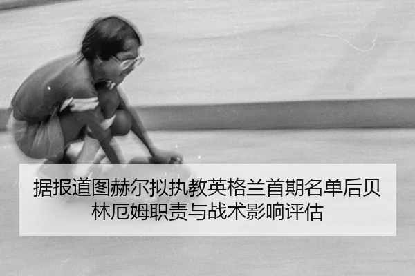 据报道图赫尔拟执教英格兰首期名单后贝林厄姆职责与战术影响评估