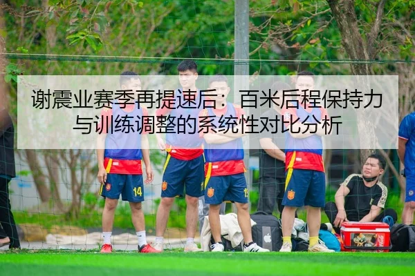 谢震业赛季再提速后：百米后程保持力与训练调整的系统性对比分析